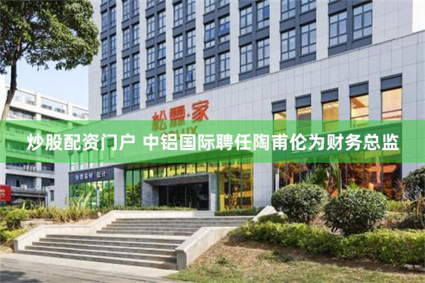 炒股配资门户 中铝国际聘任陶甫伦为财务总监