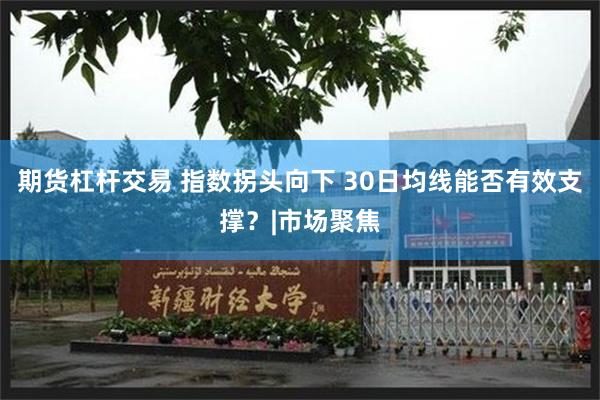 期货杠杆交易 指数拐头向下 30日均线能否有效支撑?|市场聚焦