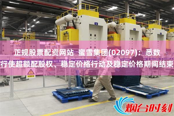 正规股票配资网站  蜜雪集团(02097)：悉数行使超额配股权、稳定价格行动及稳定价格期间结束