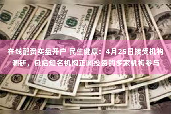 在线配资实盘开户 民生健康：4月25日接受机构调研，包括知名机构正圆投资的多家机构参与