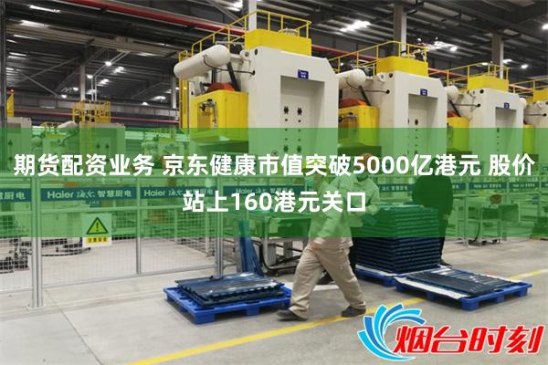 期货配资业务 京东健康市值突破5000亿港元 股价站上160港元关口