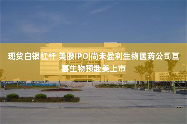 现货白银杠杆 美股IPO|尚未盈利生物医药公司亘喜生物预赴美上市