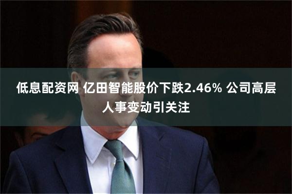 低息配资网 亿田智能股价下跌2.46% 公司高层人事变动引关注