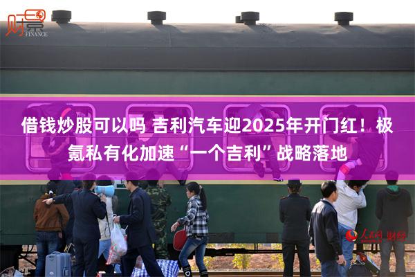 借钱炒股可以吗 吉利汽车迎2025年开门红！极氪私有化加速“一个吉利”战略落地