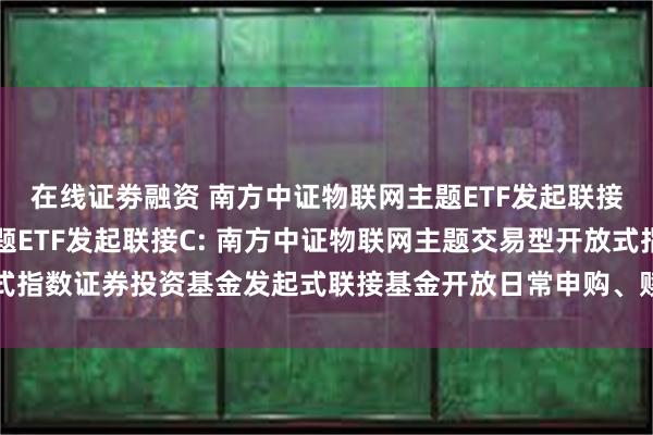 在线证劵融资 南方中证物联网主题ETF发起联接A,南方中证物联网主题ETF发起联接C: 南方中证物联网主题交易型开放式指数证券投资基金发起式联接基金开放日常申购、赎回、转换及定投业务的公告