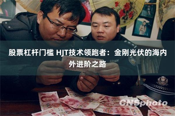 股票杠杆门槛 HJT技术领跑者：金刚光伏的海内外进阶之路