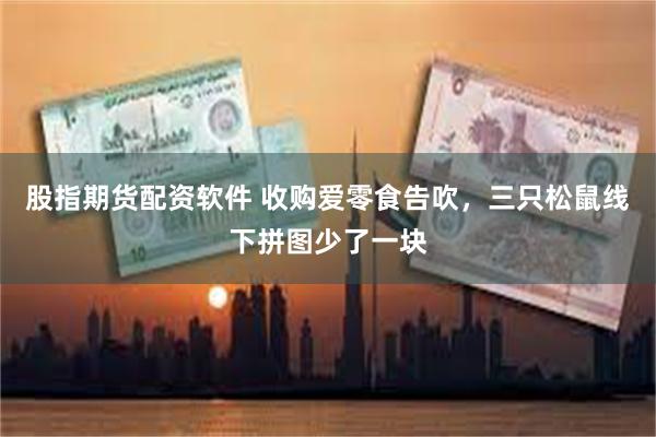 股指期货配资软件 收购爱零食告吹，三只松鼠线下拼图少了一块