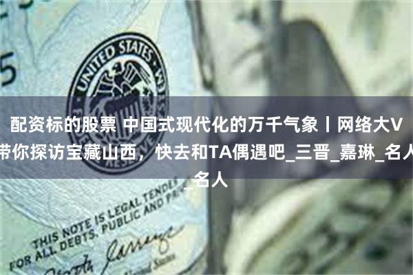 配资标的股票 中国式现代化的万千气象丨网络大V带你探访宝藏山西，快去和TA偶遇吧_三晋_嘉琳_名人