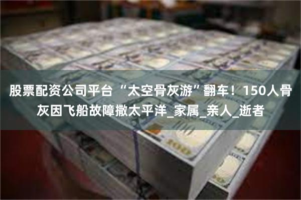 股票配资公司平台 “太空骨灰游”翻车！150人骨灰因飞船故障撒太平洋_家属_亲人_逝者