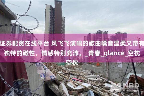 证券配资在线平台 风飞飞演唱的歌曲嗓音温柔又带有独特的磁性，情感特别充沛。_青春_glance_空枕