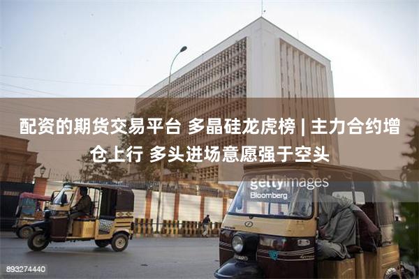 配资的期货交易平台 多晶硅龙虎榜 | 主力合约增仓上行 多头进场意愿强于空头